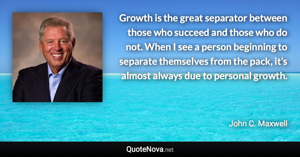 Growth is the great separator between those who succeed and those who do not. When I see a person beginning to separate themselves from the pack, it’s almost always due to personal growth. - John C. Maxwell quote