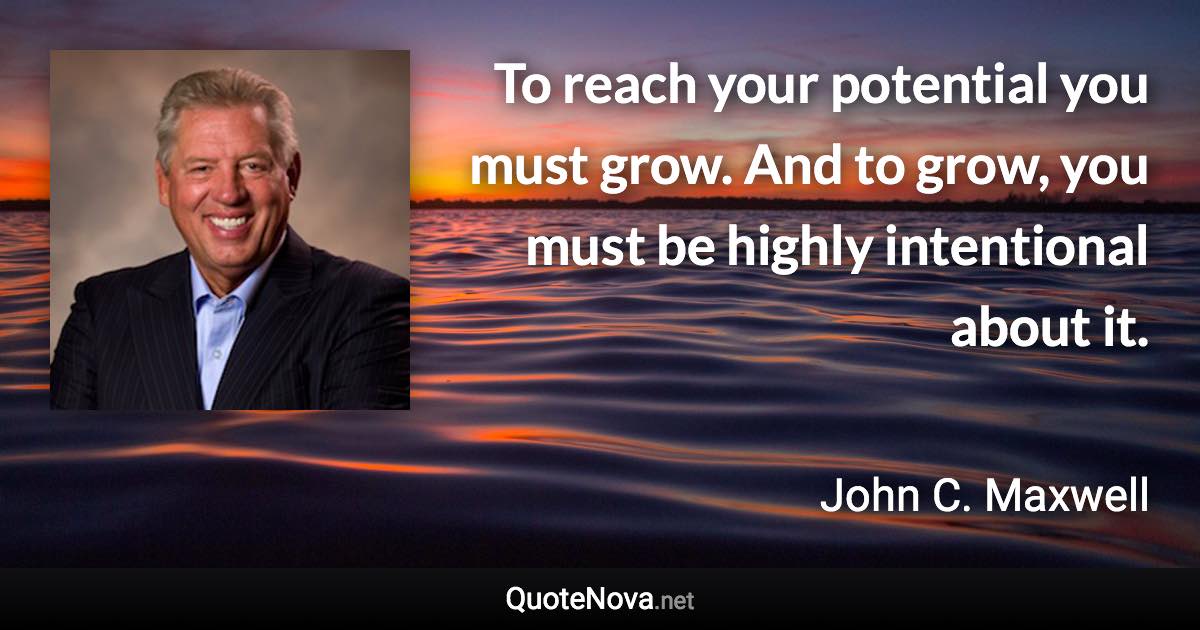 To reach your potential you must grow. And to grow, you must be highly intentional about it. - John C. Maxwell quote
