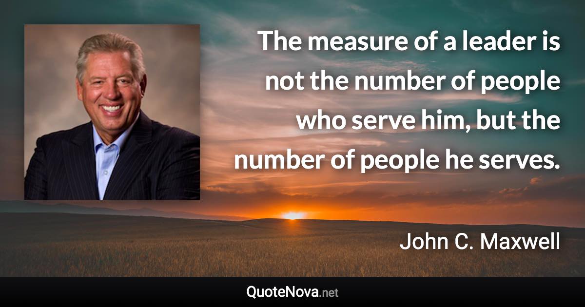 The measure of a leader is not the number of people who serve him, but the number of people he serves. - John C. Maxwell quote