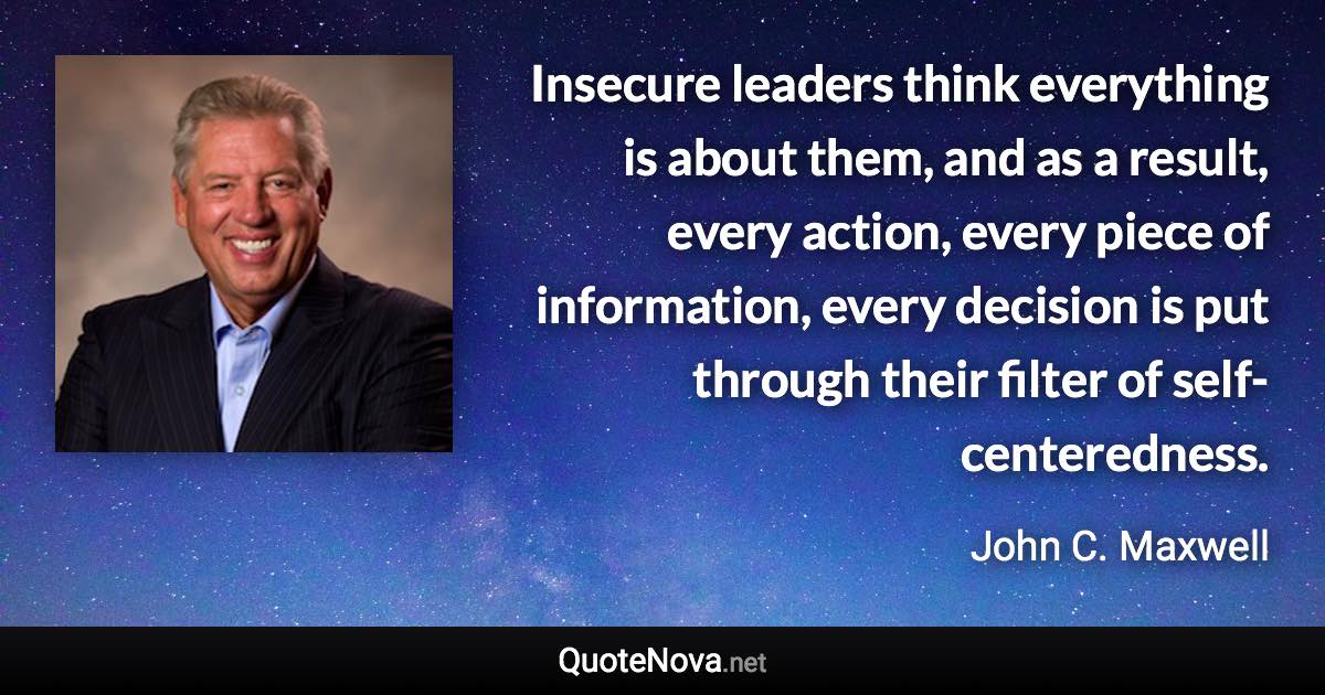 Insecure leaders think everything is about them, and as a result, every action, every piece of information, every decision is put through their filter of self-centeredness. - John C. Maxwell quote