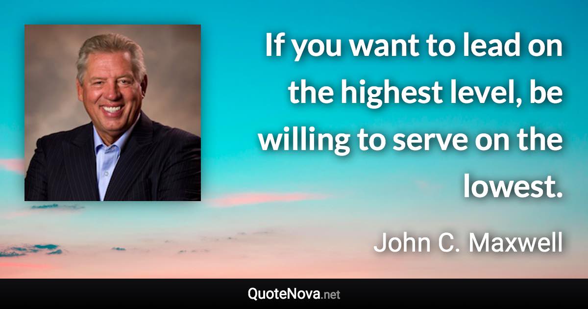If you want to lead on the highest level, be willing to serve on the lowest. - John C. Maxwell quote