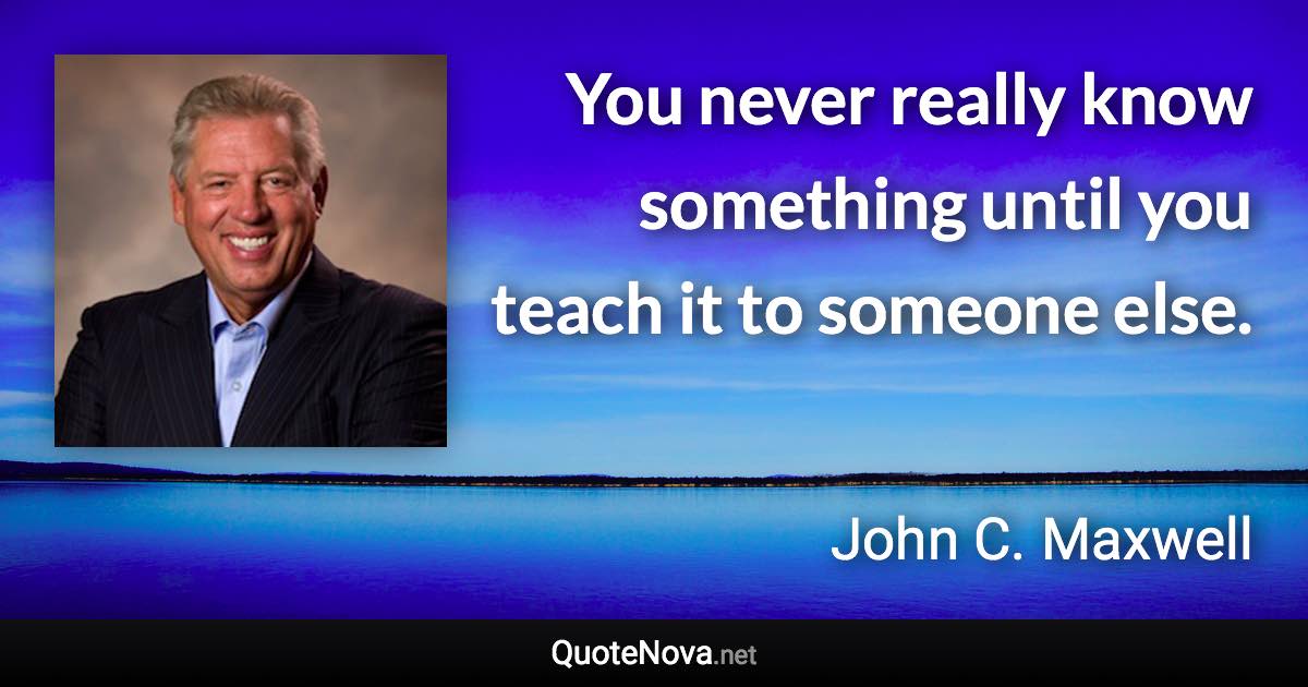 You never really know something until you teach it to someone else. - John C. Maxwell quote