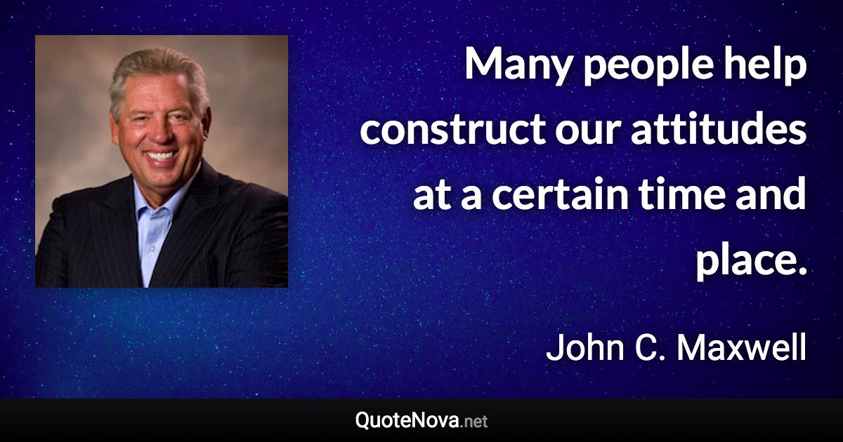 Many people help construct our attitudes at a certain time and place. - John C. Maxwell quote