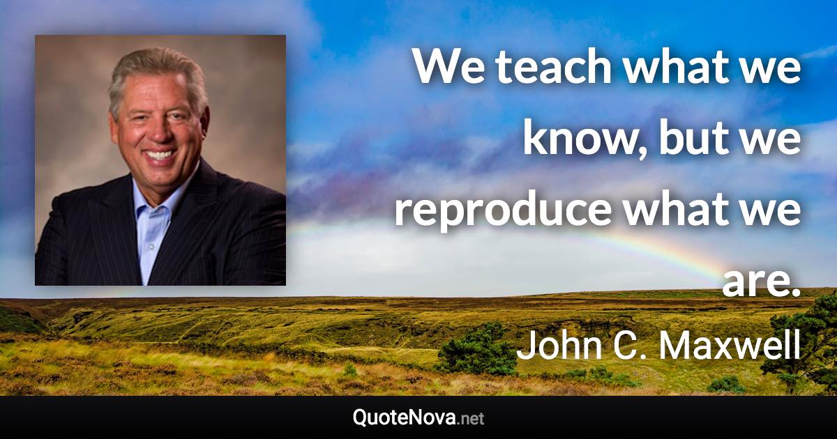 We teach what we know, but we reproduce what we are. - John C. Maxwell quote