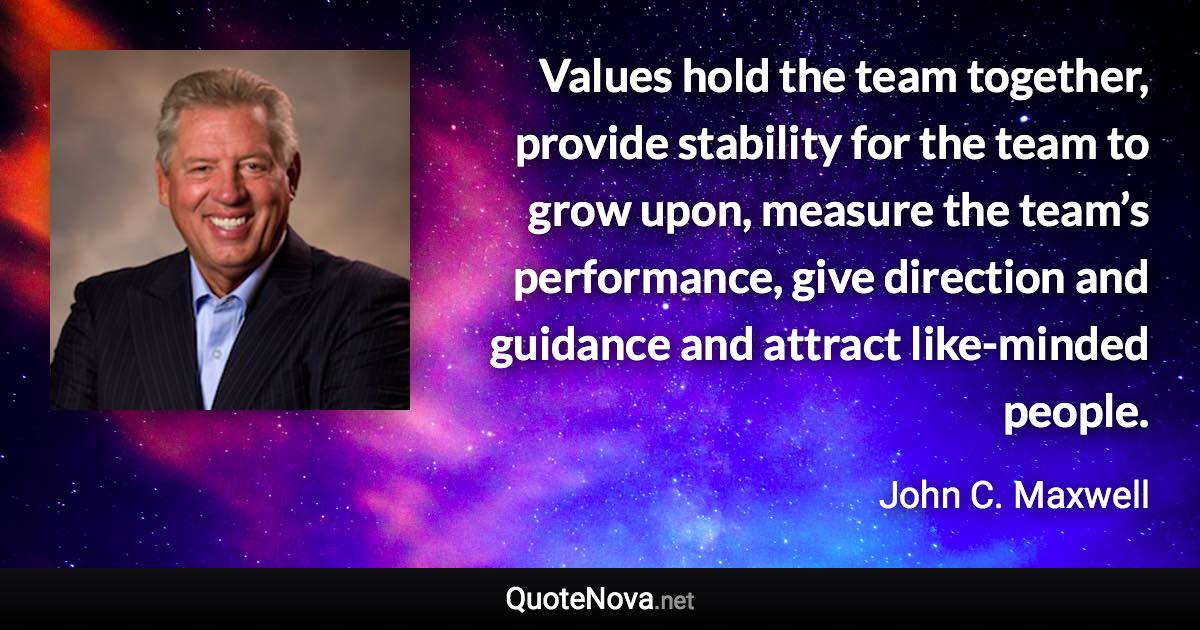 Values hold the team together, provide stability for the team to grow upon, measure the team’s performance, give direction and guidance and attract like-minded people. - John C. Maxwell quote