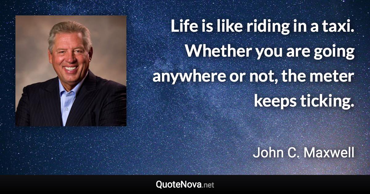 Life is like riding in a taxi. Whether you are going anywhere or not, the meter keeps ticking. - John C. Maxwell quote