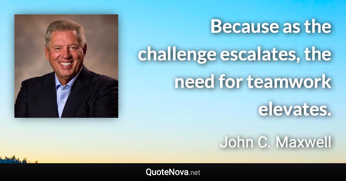 Because as the challenge escalates, the need for teamwork elevates. - John C. Maxwell quote