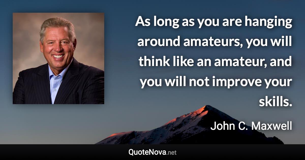 As long as you are hanging around amateurs, you will think like an amateur, and you will not improve your skills. - John C. Maxwell quote