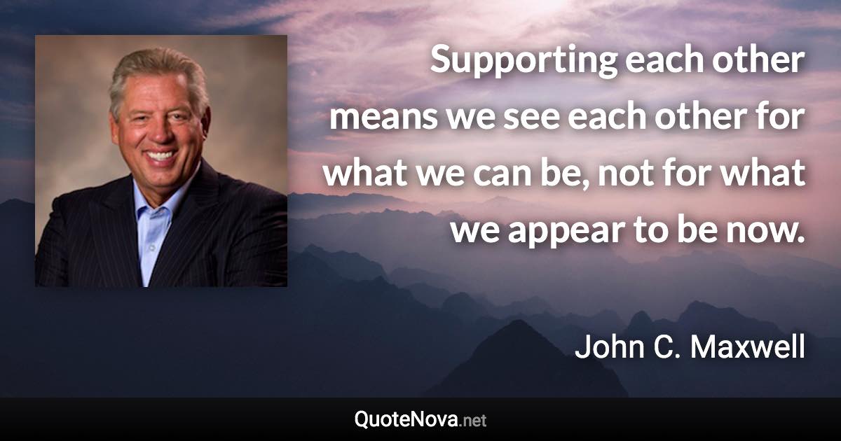 Supporting each other means we see each other for what we can be, not for what we appear to be now. - John C. Maxwell quote