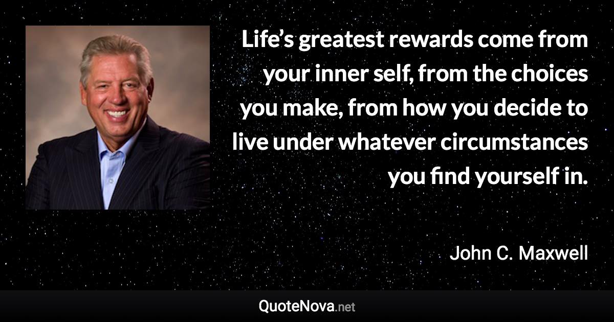 Life’s greatest rewards come from your inner self, from the choices you make, from how you decide to live under whatever circumstances you find yourself in. - John C. Maxwell quote