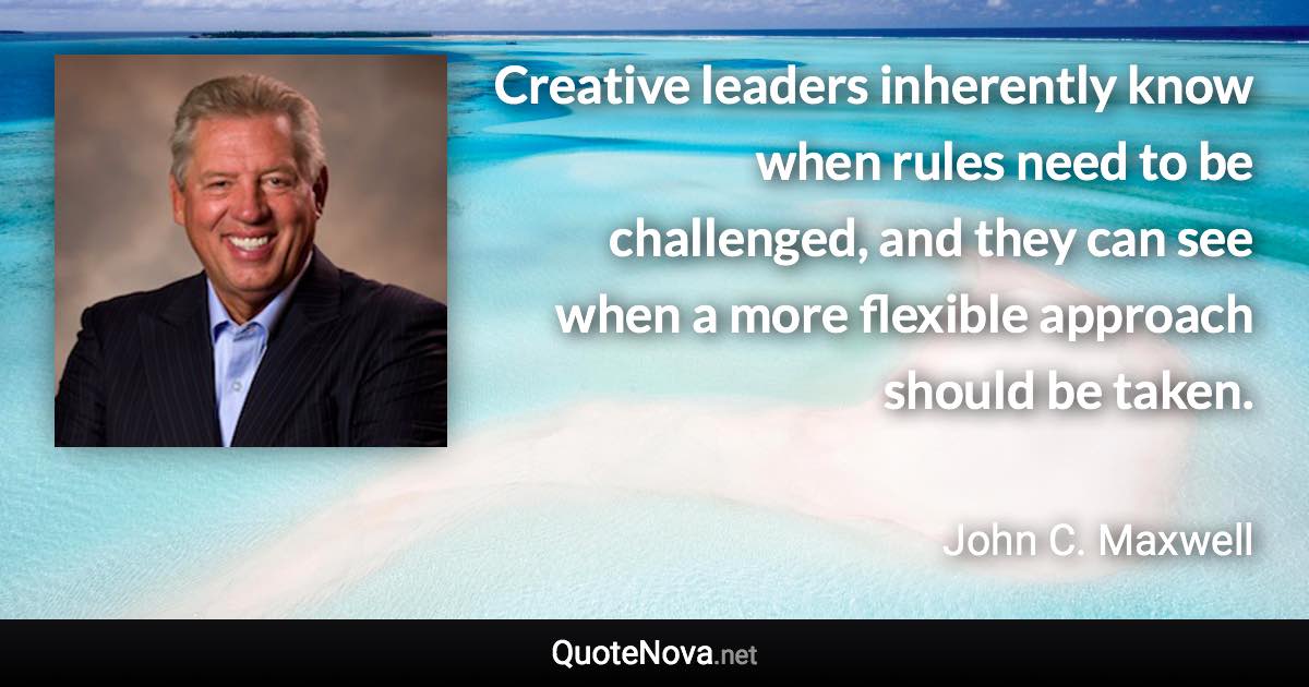 Creative leaders inherently know when rules need to be challenged, and they can see when a more flexible approach should be taken. - John C. Maxwell quote