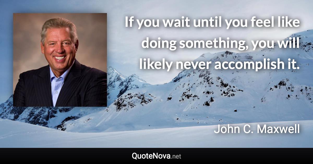 If you wait until you feel like doing something, you will likely never accomplish it. - John C. Maxwell quote