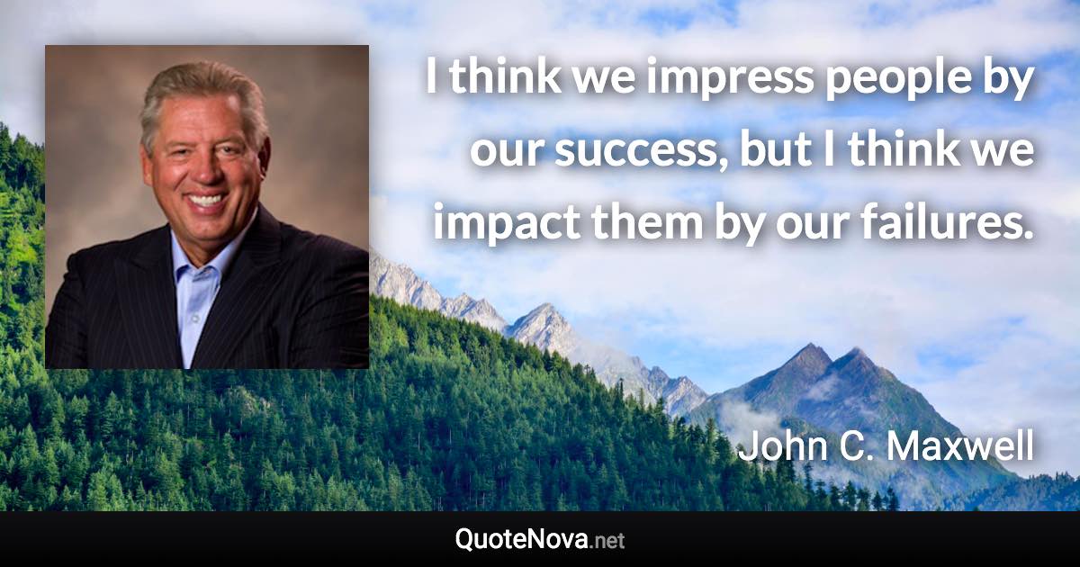 I think we impress people by our success, but I think we impact them by our failures. - John C. Maxwell quote