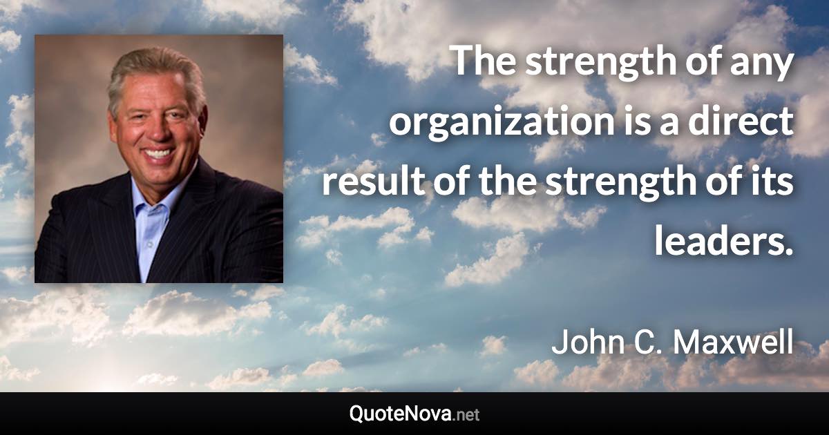 The strength of any organization is a direct result of the strength of its leaders. - John C. Maxwell quote
