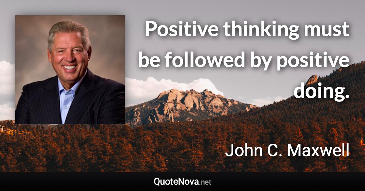 Positive thinking must be followed by positive doing. - John C. Maxwell quote