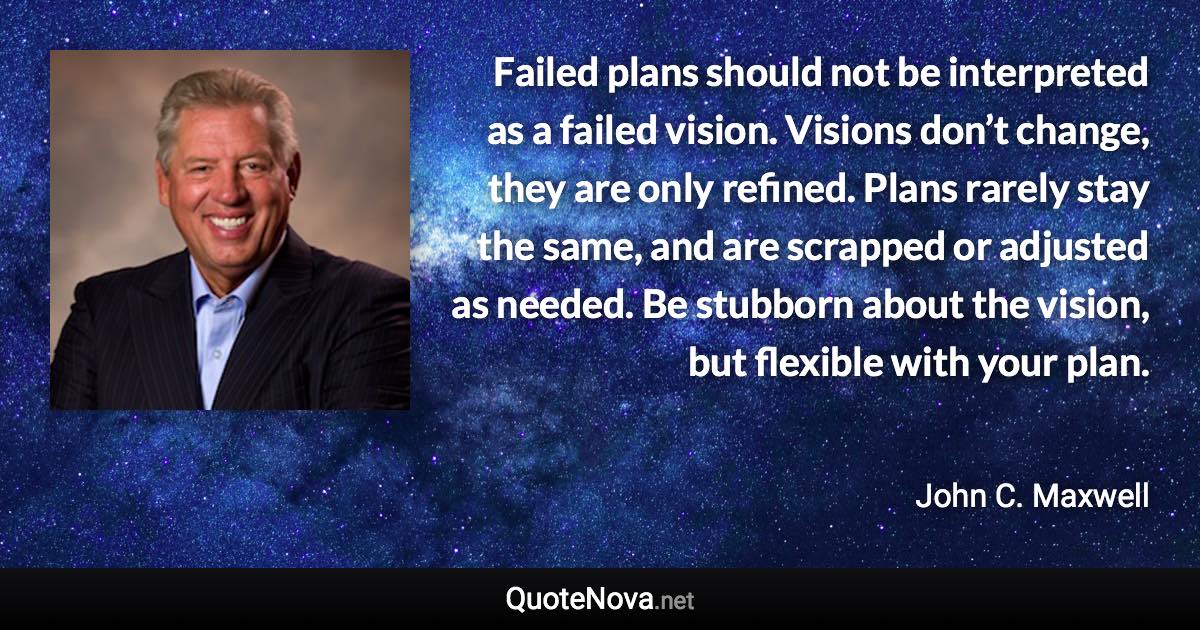 Failed plans should not be interpreted as a failed vision. Visions don’t change, they are only refined. Plans rarely stay the same, and are scrapped or adjusted as needed. Be stubborn about the vision, but flexible with your plan. - John C. Maxwell quote