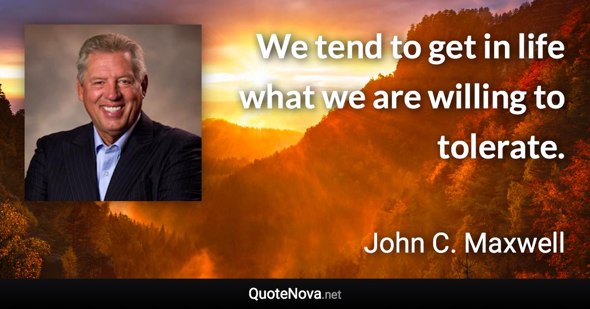 We tend to get in life what we are willing to tolerate. - John C. Maxwell quote