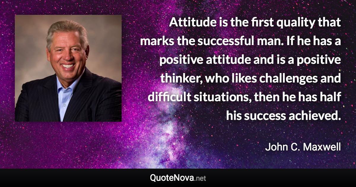 Attitude is the first quality that marks the successful man. If he has a positive attitude and is a positive thinker, who likes challenges and difficult situations, then he has half his success achieved. - John C. Maxwell quote