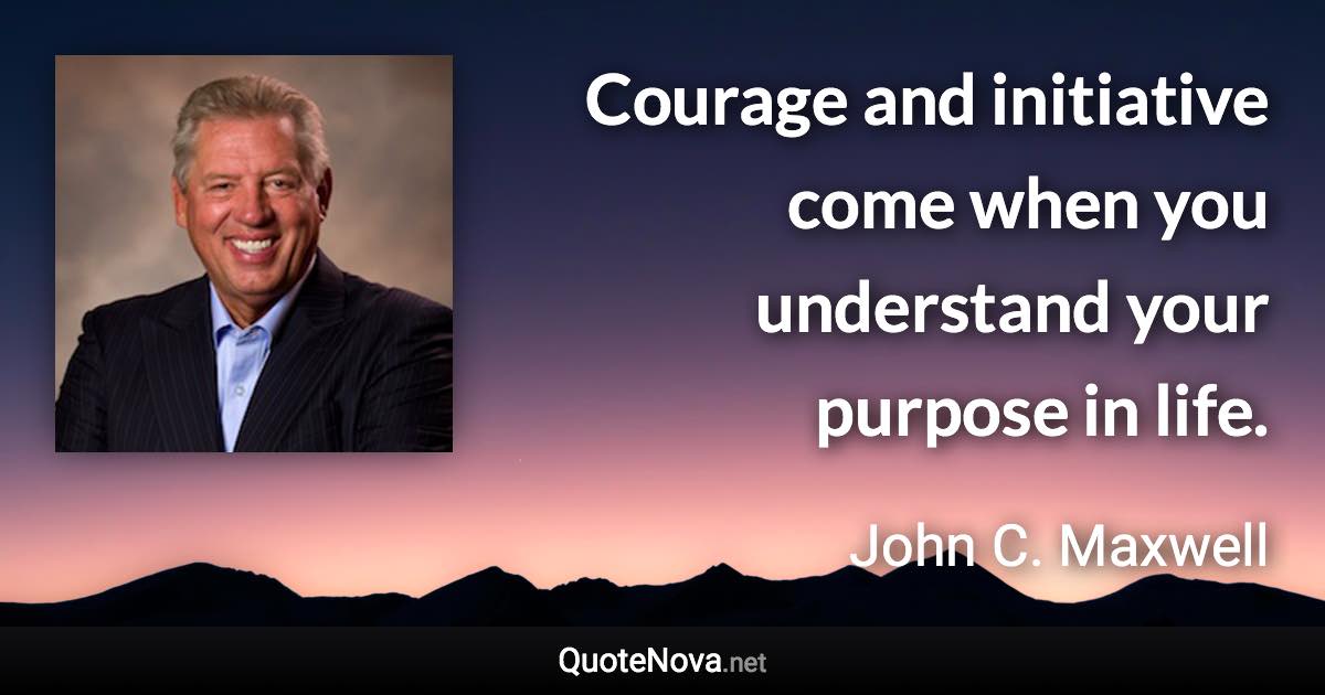 Courage and initiative come when you understand your purpose in life. - John C. Maxwell quote