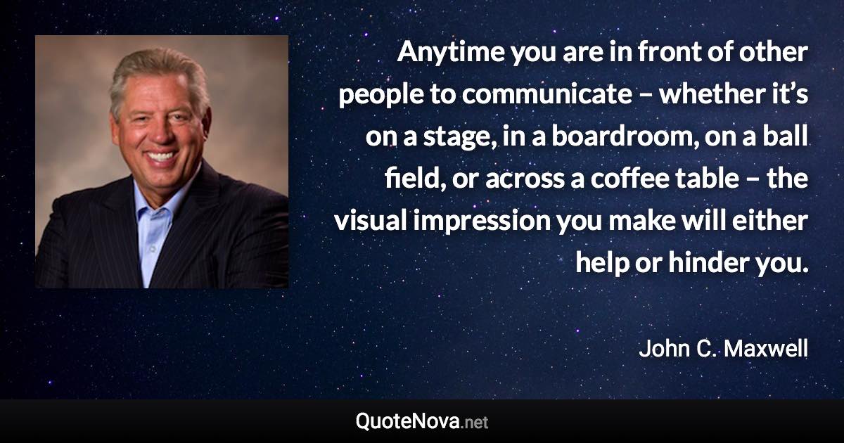 Anytime you are in front of other people to communicate – whether it’s on a stage, in a boardroom, on a ball field, or across a coffee table – the visual impression you make will either help or hinder you. - John C. Maxwell quote