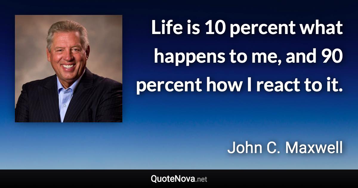 Life is 10 percent what happens to me, and 90 percent how I react to it. - John C. Maxwell quote