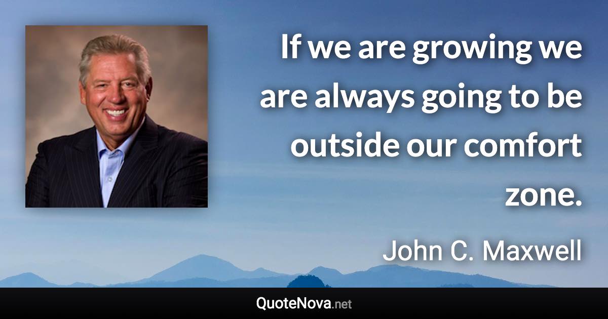 If we are growing we are always going to be outside our comfort zone. - John C. Maxwell quote