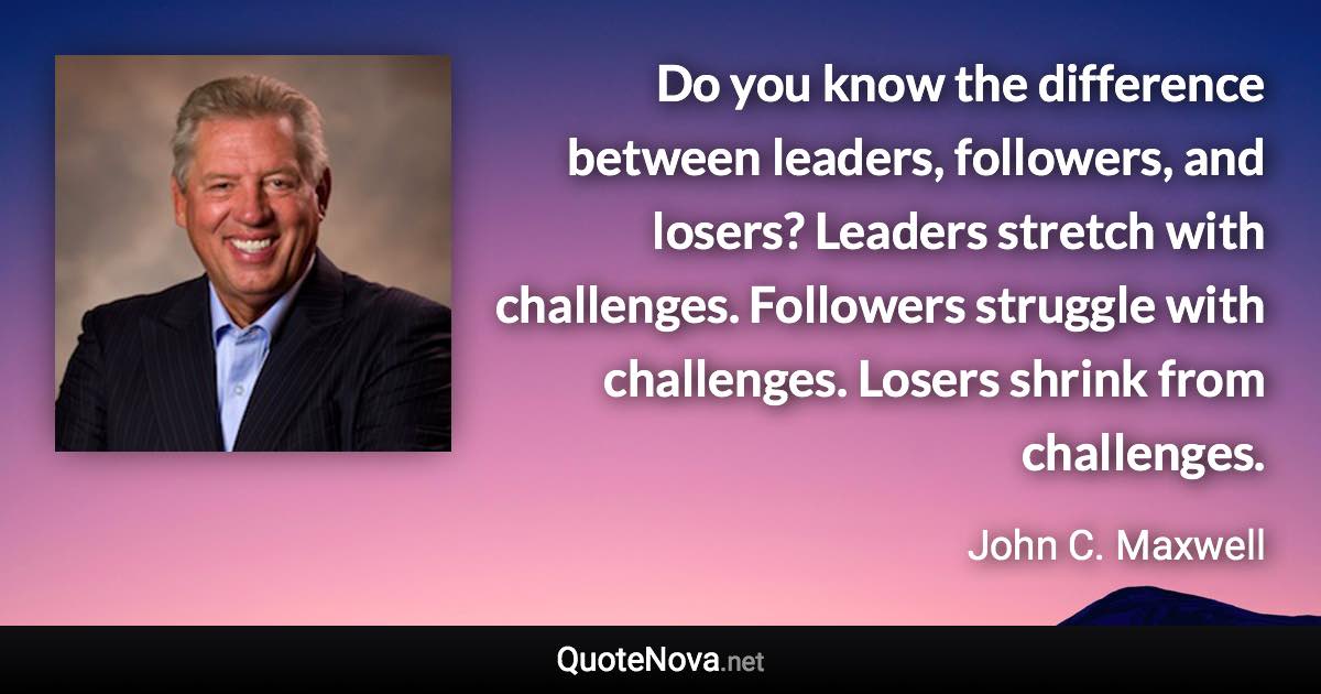 Do you know the difference between leaders, followers, and losers? Leaders stretch with challenges. Followers struggle with challenges. Losers shrink from challenges. - John C. Maxwell quote