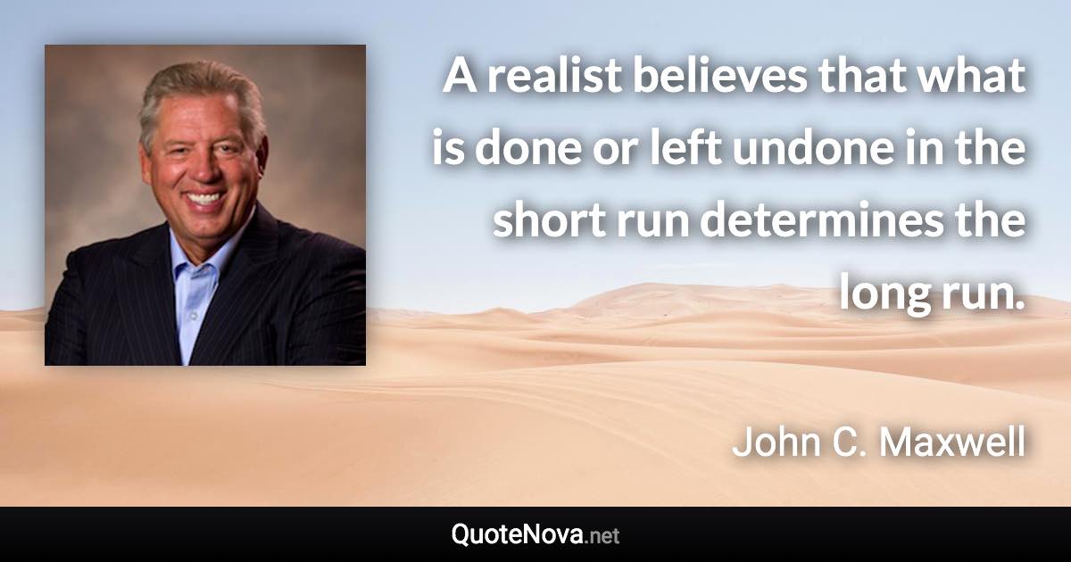 A realist believes that what is done or left undone in the short run determines the long run. - John C. Maxwell quote