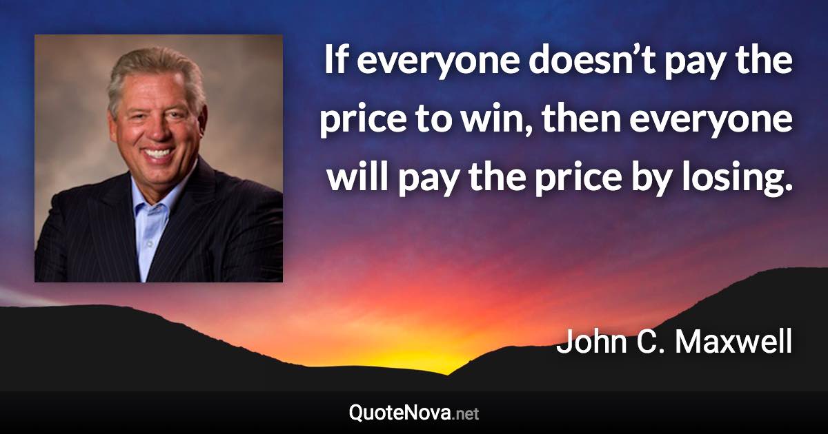 If everyone doesn’t pay the price to win, then everyone will pay the price by losing. - John C. Maxwell quote