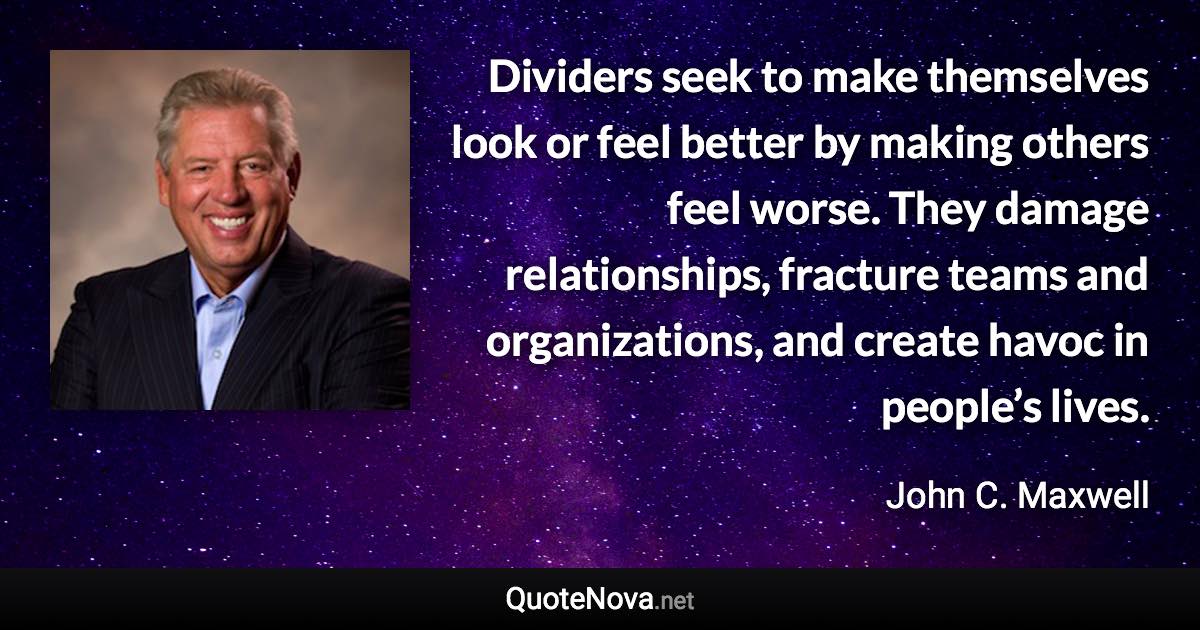 Dividers seek to make themselves look or feel better by making others feel worse. They damage relationships, fracture teams and organizations, and create havoc in people’s lives. - John C. Maxwell quote