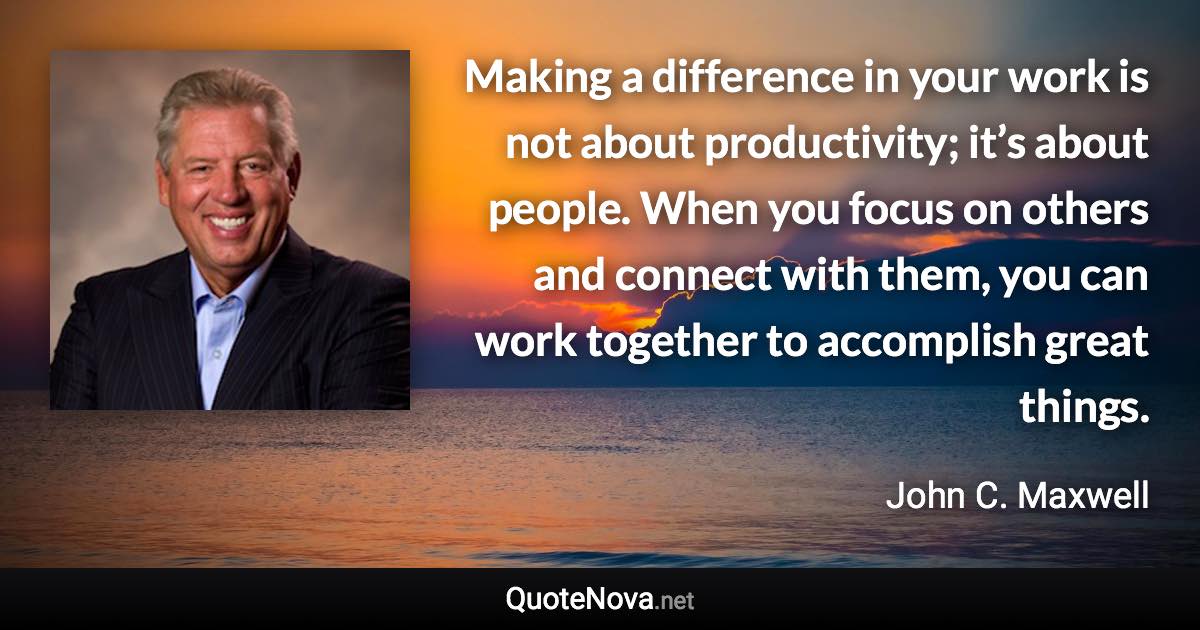 Making a difference in your work is not about productivity; it’s about people. When you focus on others and connect with them, you can work together to accomplish great things. - John C. Maxwell quote