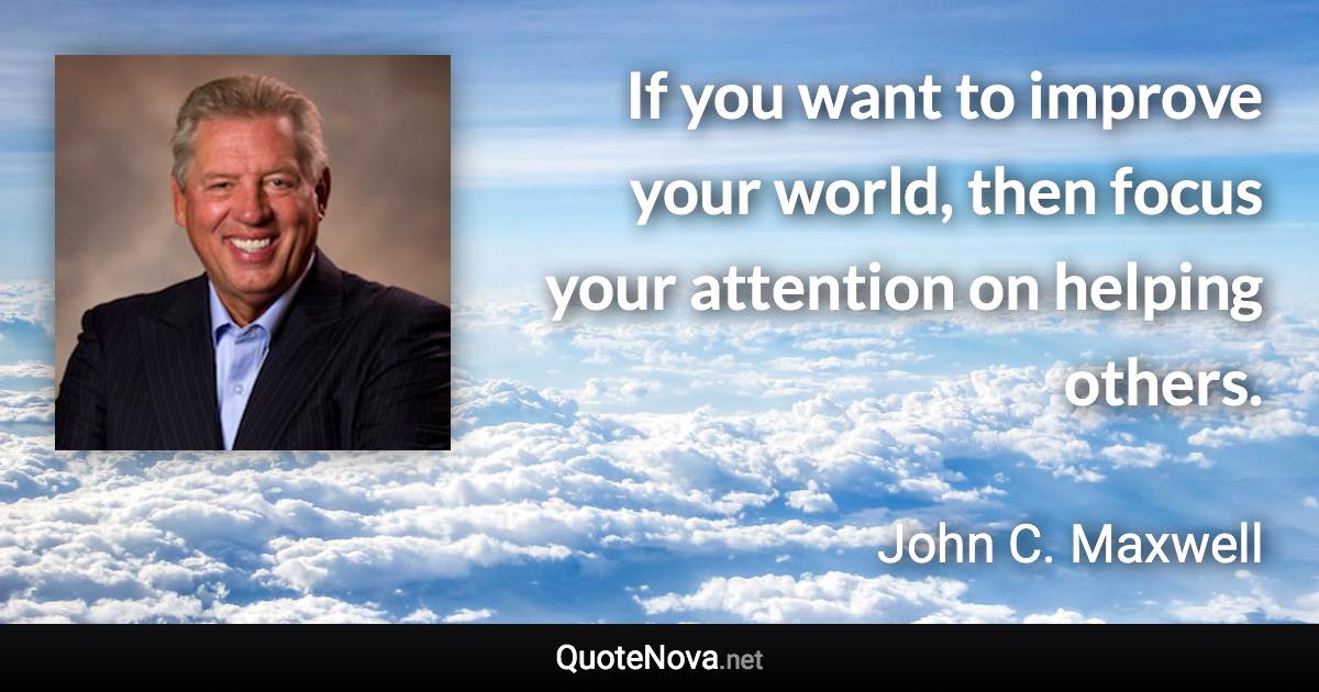 If you want to improve your world, then focus your attention on helping others. - John C. Maxwell quote