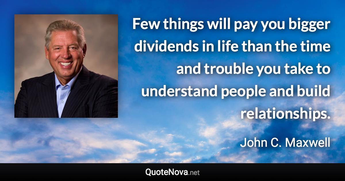Few things will pay you bigger dividends in life than the time and trouble you take to understand people and build relationships. - John C. Maxwell quote