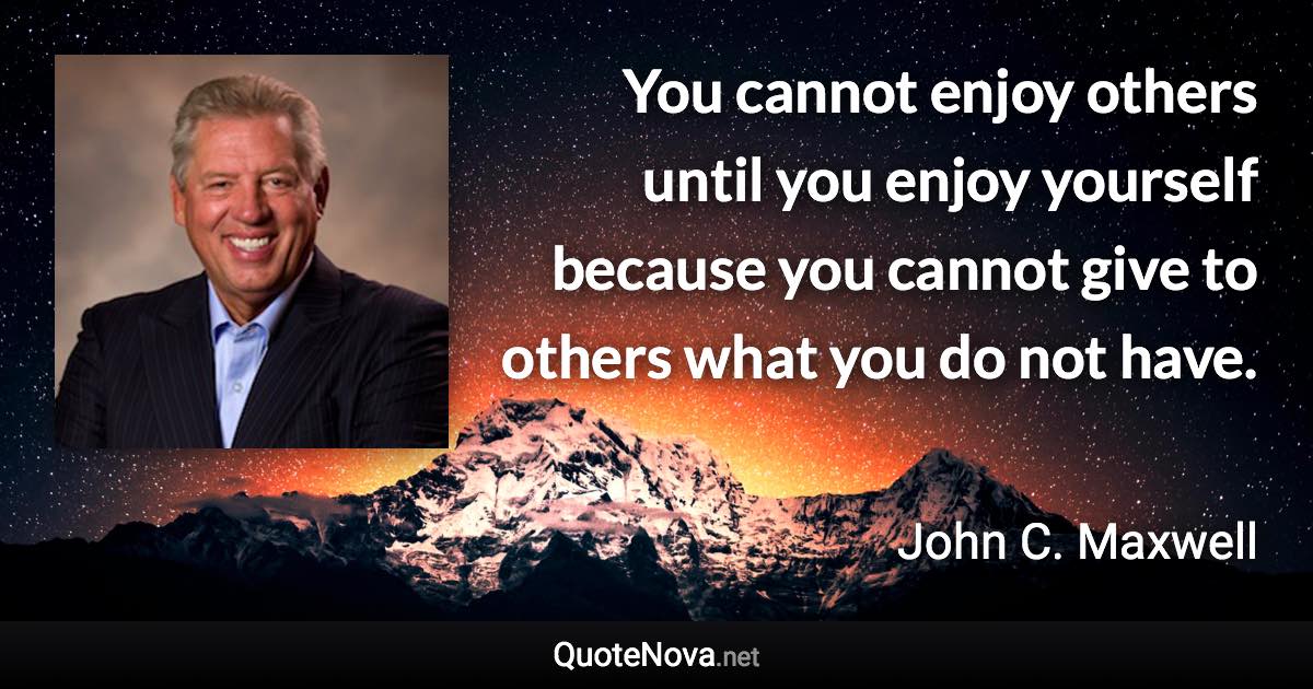 You cannot enjoy others until you enjoy yourself because you cannot give to others what you do not have. - John C. Maxwell quote