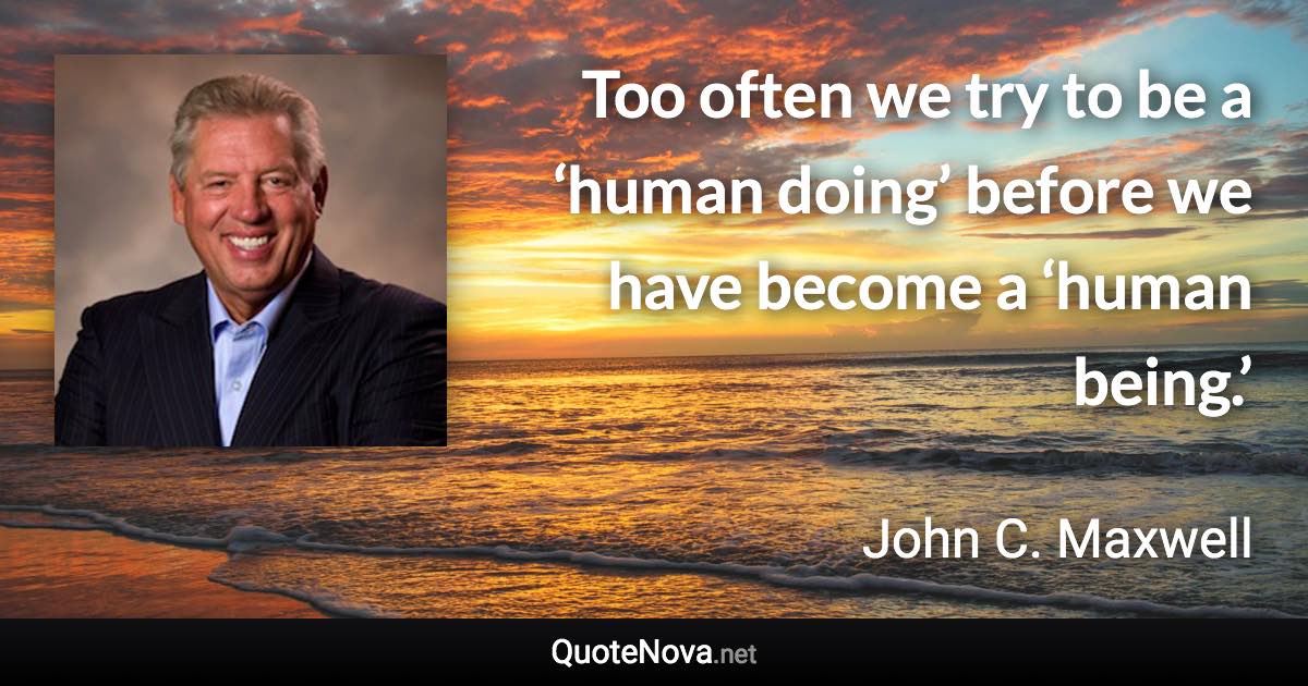 Too often we try to be a ‘human doing’ before we have become a ‘human being.’ - John C. Maxwell quote
