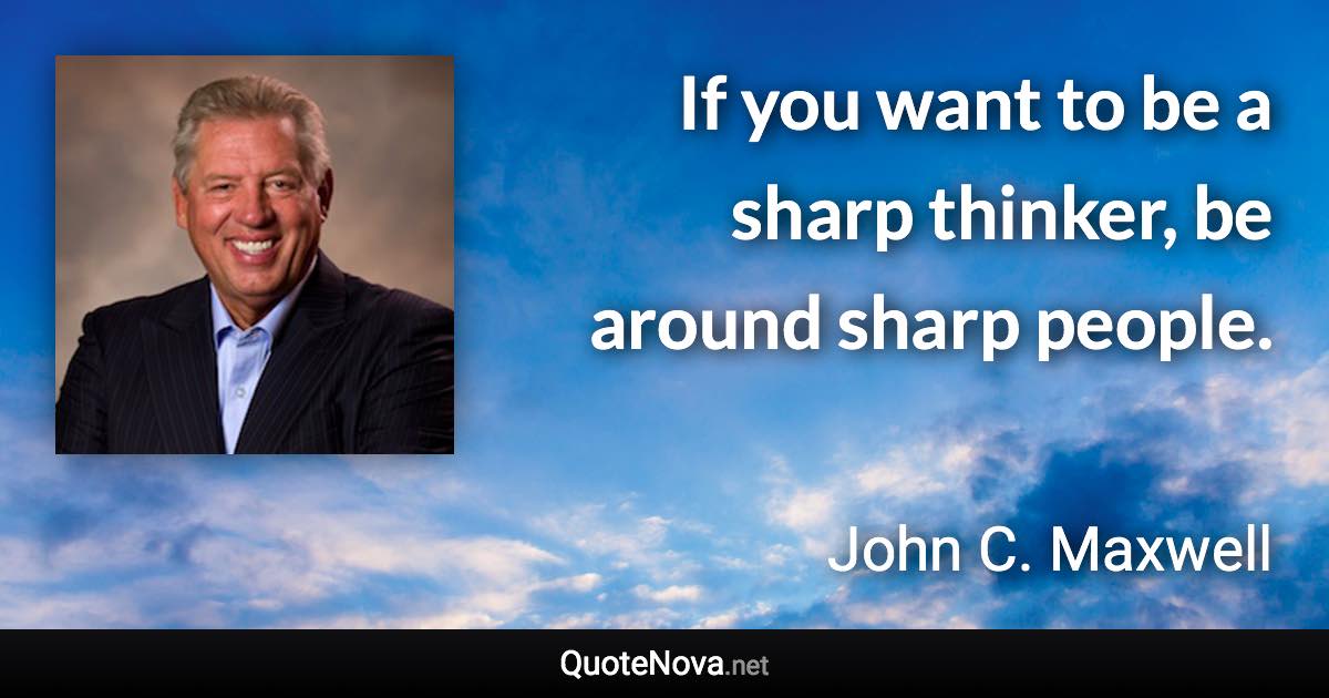 If you want to be a sharp thinker, be around sharp people. - John C. Maxwell quote