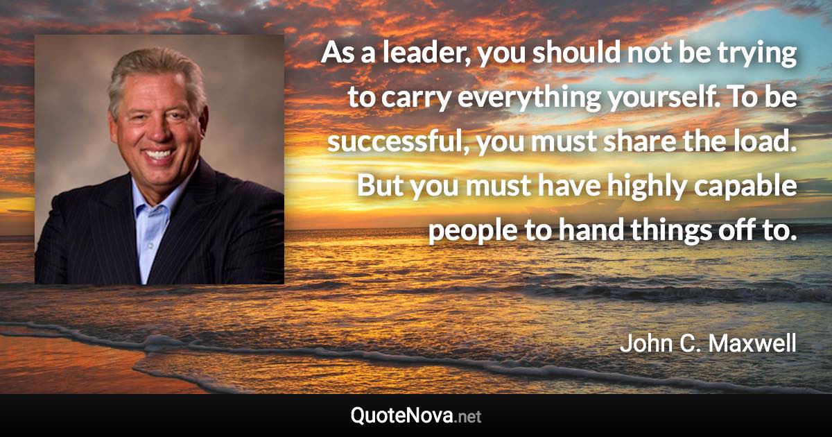 As a leader, you should not be trying to carry everything yourself. To be successful, you must share the load. But you must have highly capable people to hand things off to. - John C. Maxwell quote