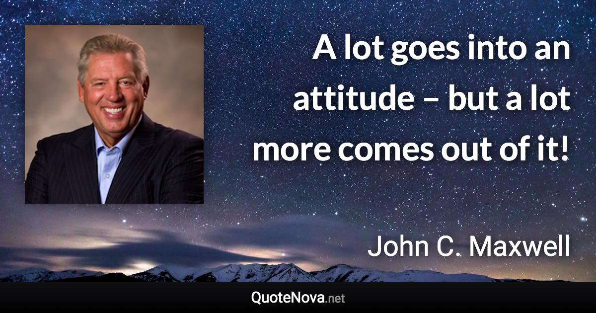 A lot goes into an attitude – but a lot more comes out of it! - John C. Maxwell quote