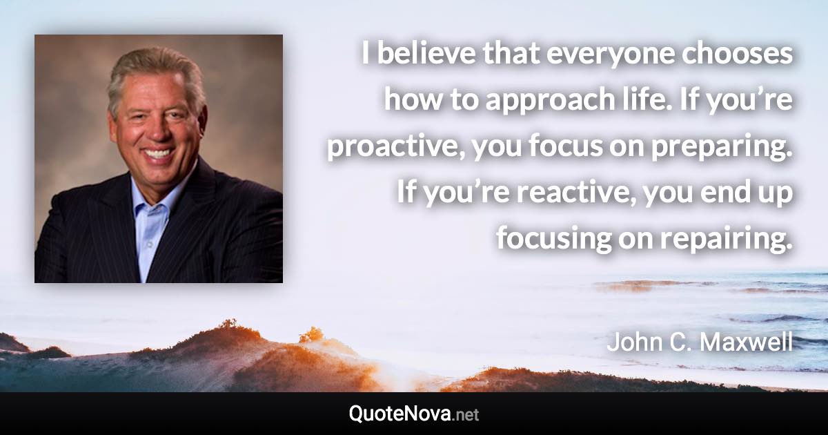 I believe that everyone chooses how to approach life. If you’re proactive, you focus on preparing. If you’re reactive, you end up focusing on repairing. - John C. Maxwell quote