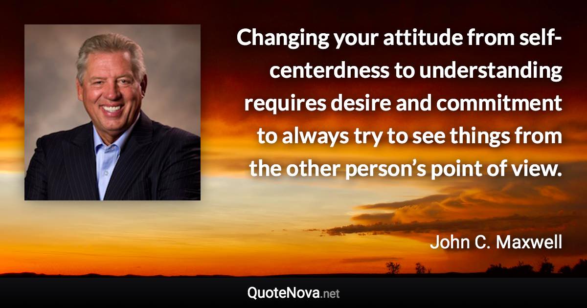 Changing your attitude from self-centerdness to understanding requires desire and commitment to always try to see things from the other person’s point of view. - John C. Maxwell quote
