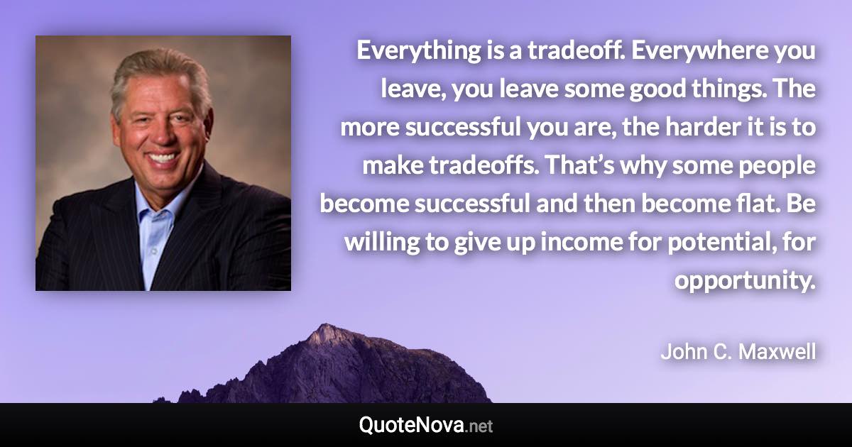 Everything is a tradeoff. Everywhere you leave, you leave some good things. The more successful you are, the harder it is to make tradeoffs. That’s why some people become successful and then become flat. Be willing to give up income for potential, for opportunity. - John C. Maxwell quote