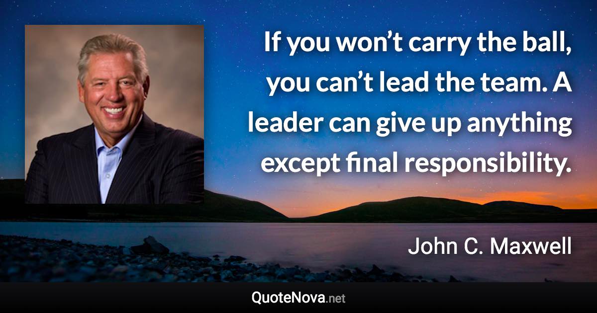 If you won’t carry the ball, you can’t lead the team. A leader can give up anything except final responsibility. - John C. Maxwell quote