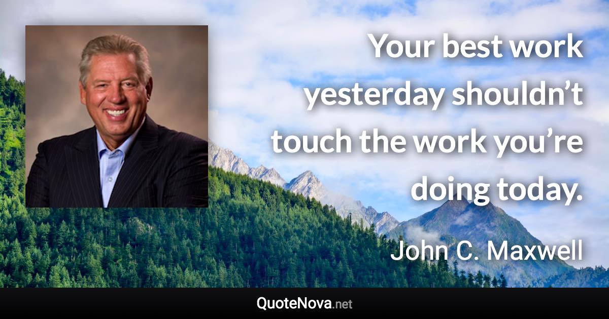 Your best work yesterday shouldn’t touch the work you’re doing today. - John C. Maxwell quote