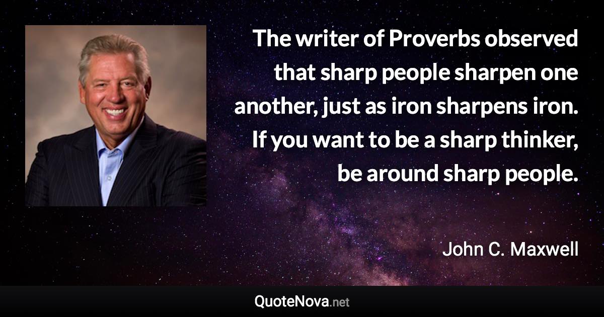 The writer of Proverbs observed that sharp people sharpen one another, just as iron sharpens iron. If you want to be a sharp thinker, be around sharp people. - John C. Maxwell quote