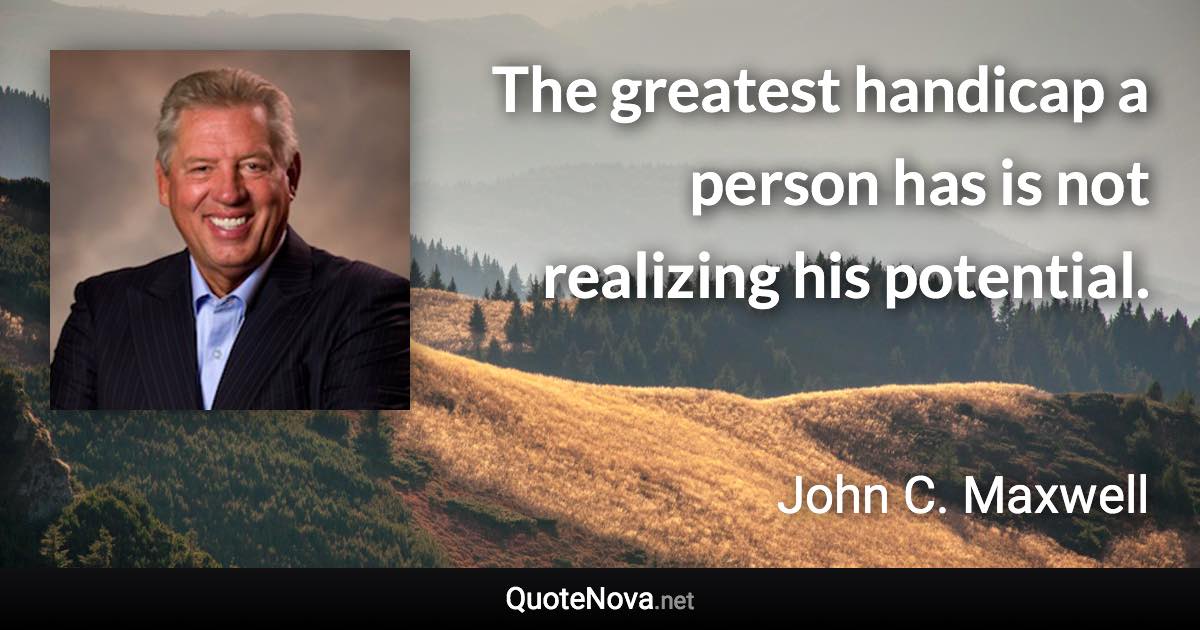 The greatest handicap a person has is not realizing his potential. - John C. Maxwell quote