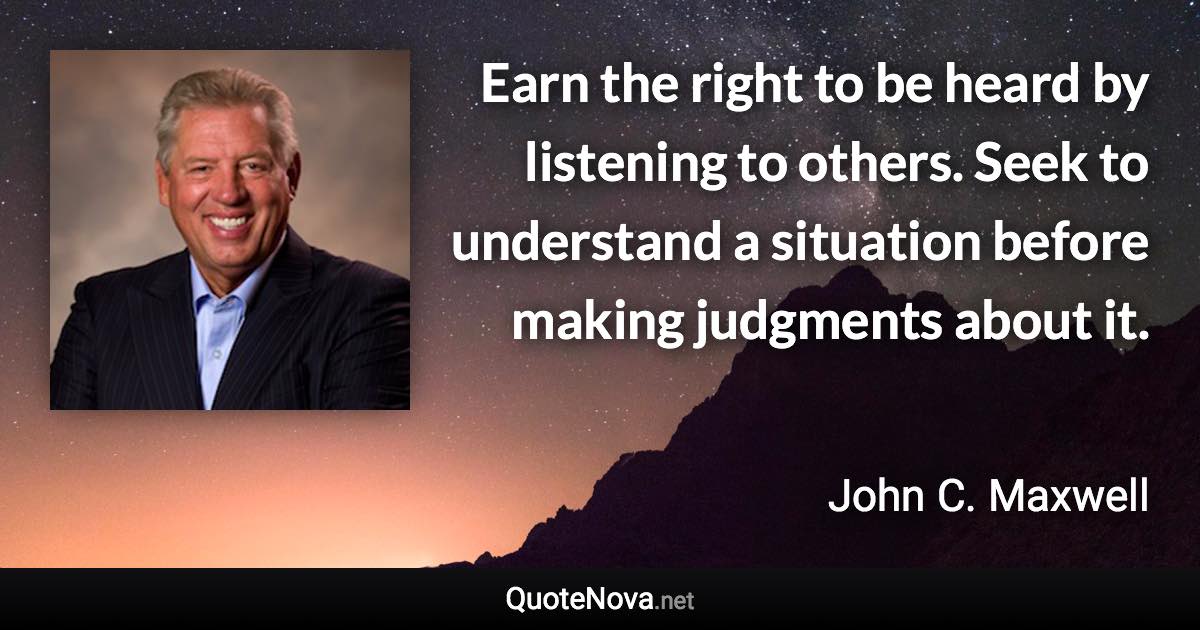 Earn the right to be heard by listening to others. Seek to understand a situation before making judgments about it. - John C. Maxwell quote
