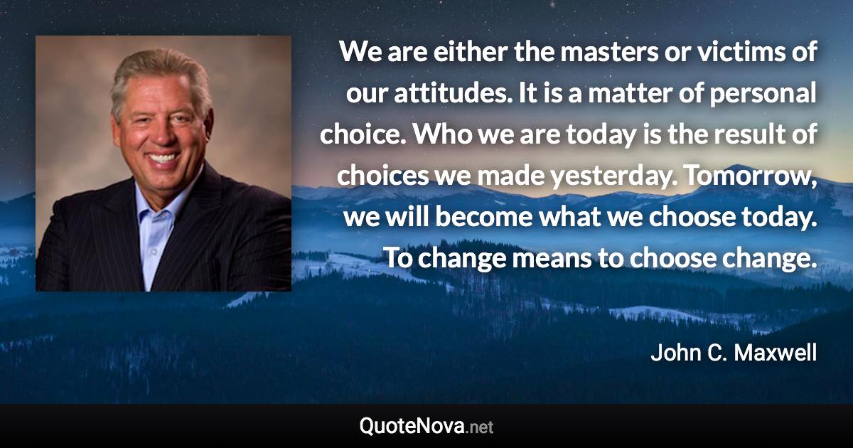 We are either the masters or victims of our attitudes. It is a matter of personal choice. Who we are today is the result of choices we made yesterday. Tomorrow, we will become what we choose today. To change means to choose change. - John C. Maxwell quote