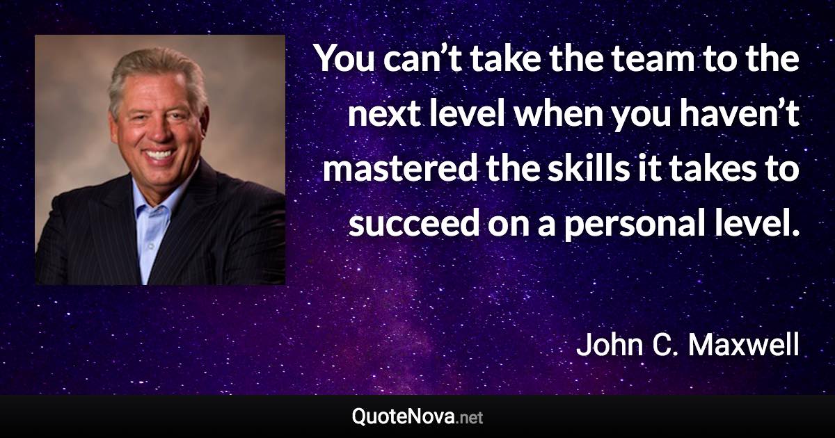 You can’t take the team to the next level when you haven’t mastered the skills it takes to succeed on a personal level. - John C. Maxwell quote
