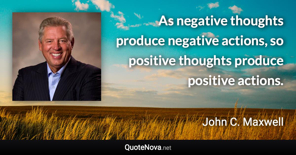 As negative thoughts produce negative actions, so positive thoughts produce positive actions. - John C. Maxwell quote