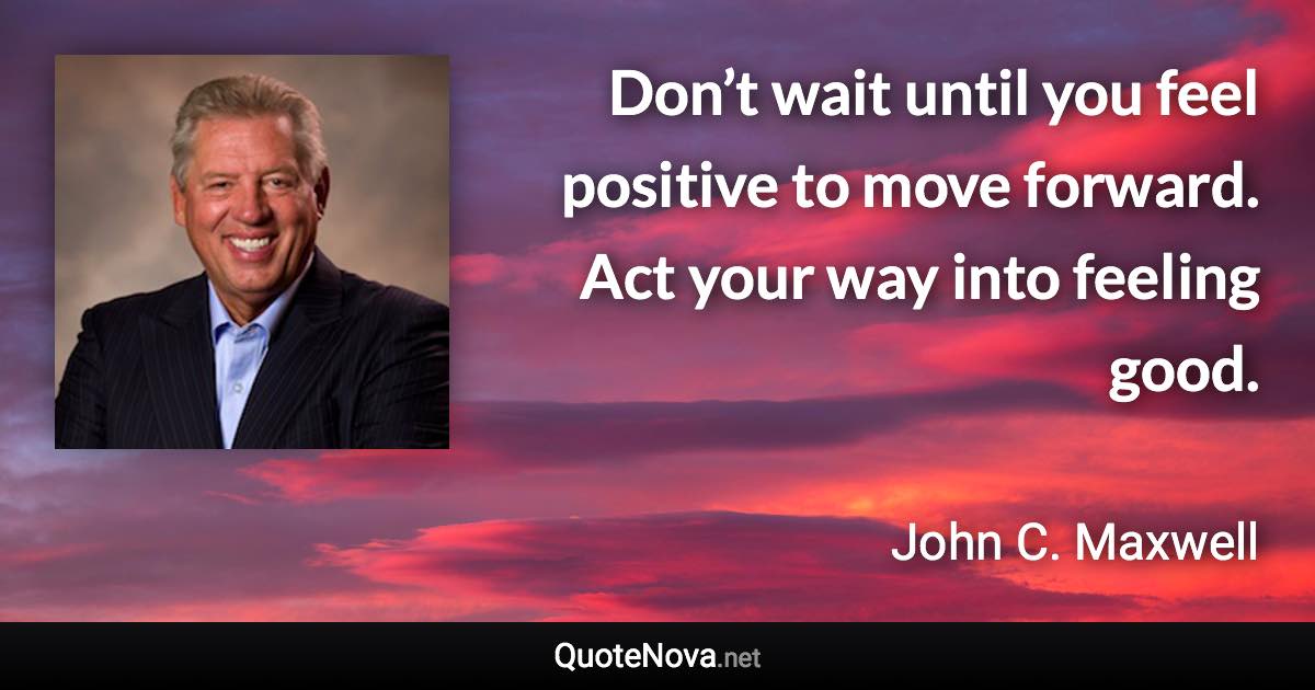 Don’t wait until you feel positive to move forward. Act your way into feeling good. - John C. Maxwell quote